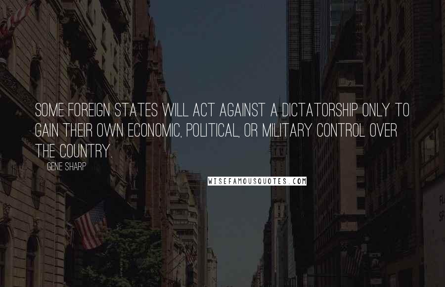 Gene Sharp Quotes: Some foreign states will act against a dictatorship only to gain their own economic, political, or military control over the country.