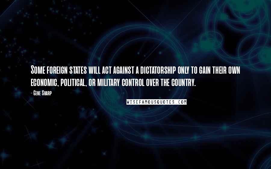 Gene Sharp Quotes: Some foreign states will act against a dictatorship only to gain their own economic, political, or military control over the country.