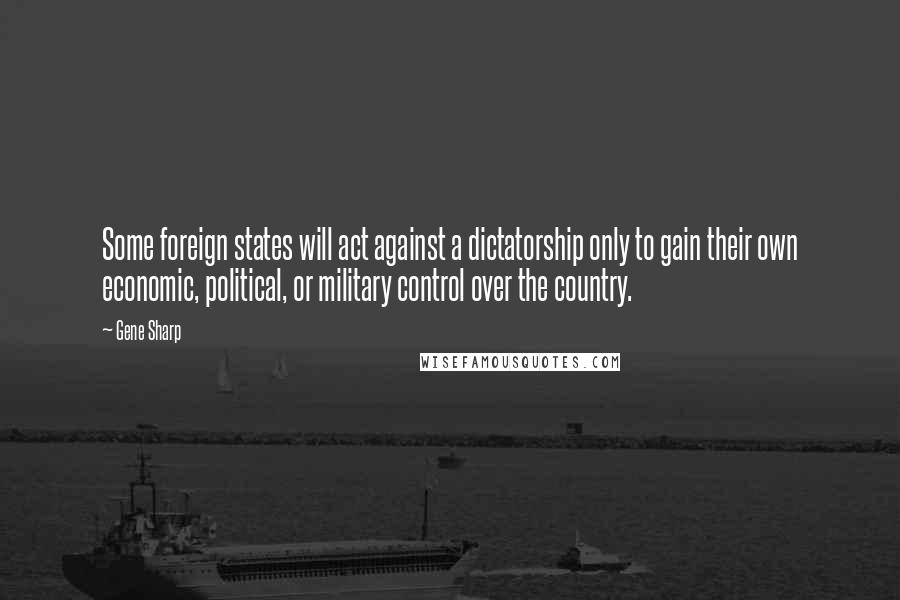 Gene Sharp Quotes: Some foreign states will act against a dictatorship only to gain their own economic, political, or military control over the country.