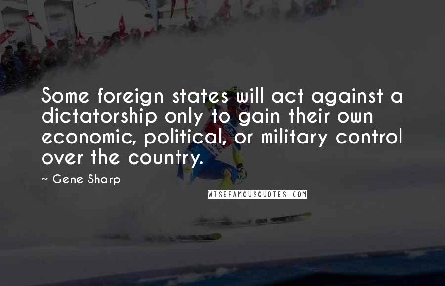 Gene Sharp Quotes: Some foreign states will act against a dictatorship only to gain their own economic, political, or military control over the country.