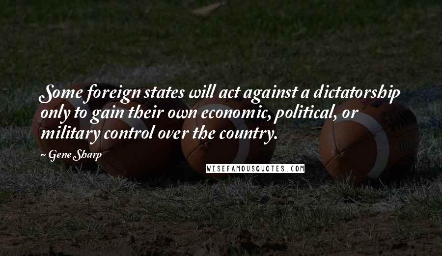 Gene Sharp Quotes: Some foreign states will act against a dictatorship only to gain their own economic, political, or military control over the country.