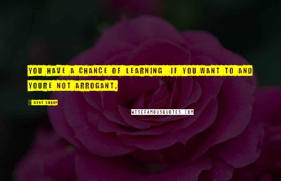 Gene Sharp Quotes: You have a chance of learning if you want to and youre not arrogant.