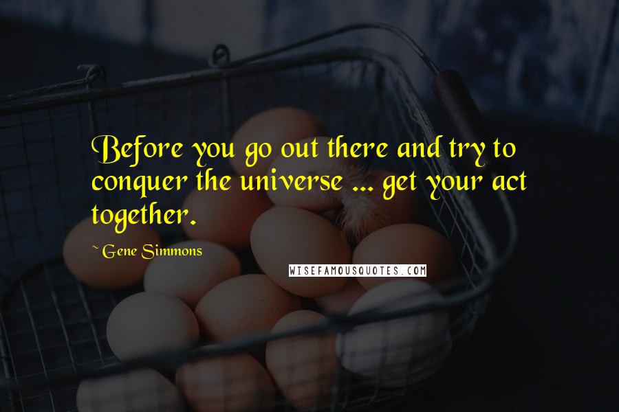 Gene Simmons Quotes: Before you go out there and try to conquer the universe ... get your act together.