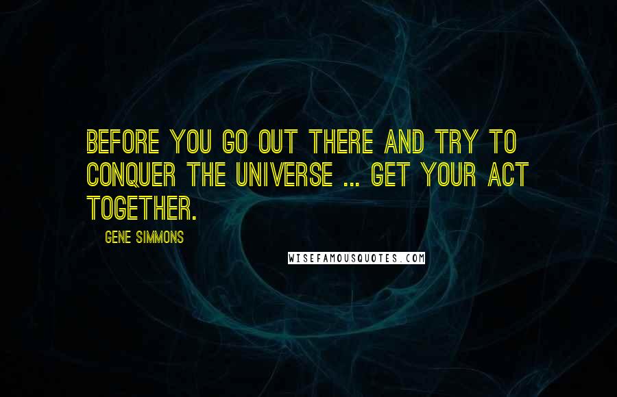 Gene Simmons Quotes: Before you go out there and try to conquer the universe ... get your act together.