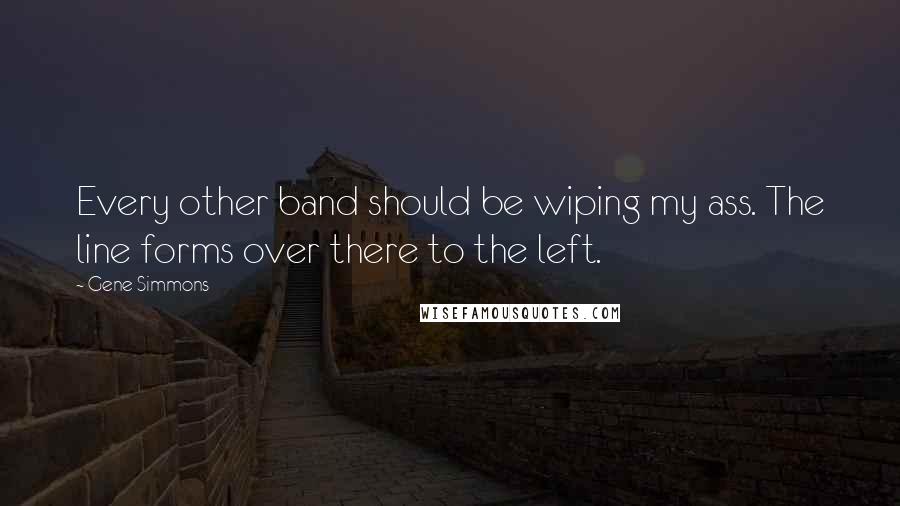 Gene Simmons Quotes: Every other band should be wiping my ass. The line forms over there to the left.