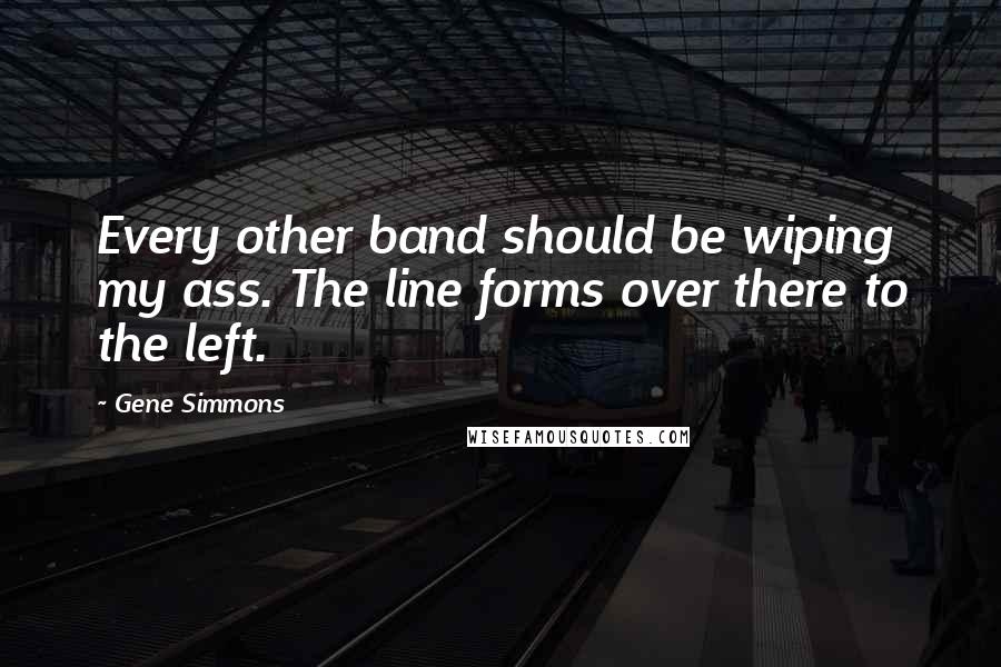 Gene Simmons Quotes: Every other band should be wiping my ass. The line forms over there to the left.