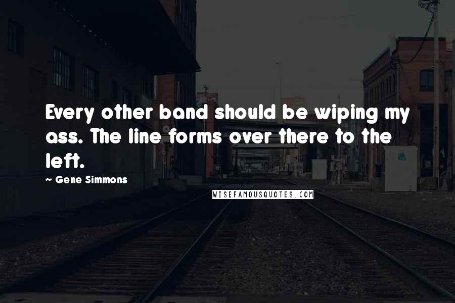Gene Simmons Quotes: Every other band should be wiping my ass. The line forms over there to the left.