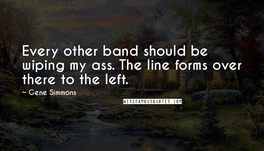 Gene Simmons Quotes: Every other band should be wiping my ass. The line forms over there to the left.