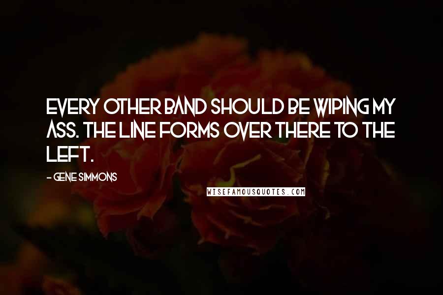 Gene Simmons Quotes: Every other band should be wiping my ass. The line forms over there to the left.