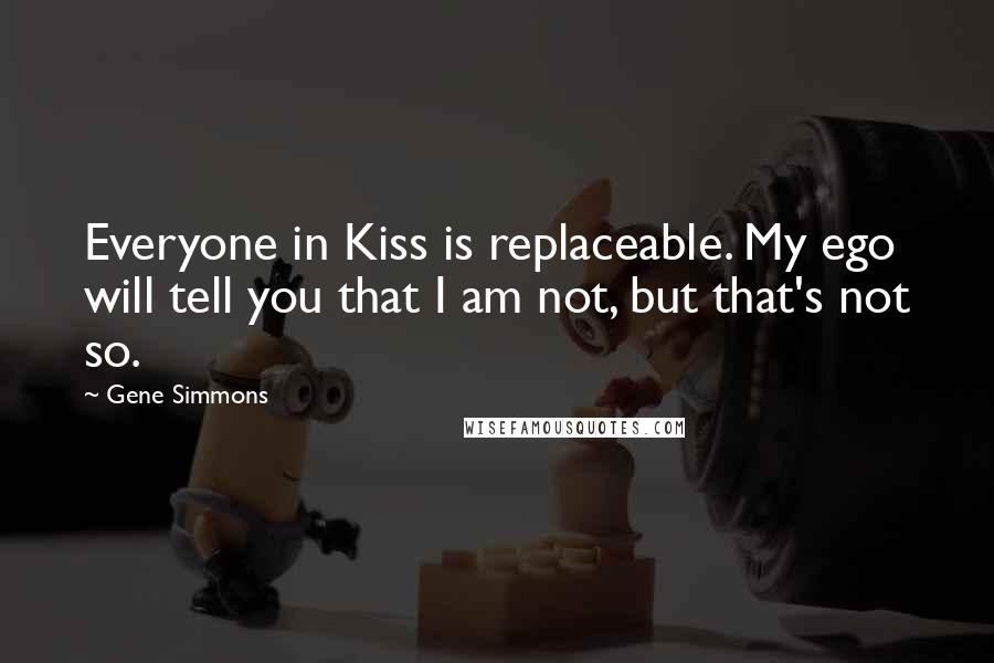 Gene Simmons Quotes: Everyone in Kiss is replaceable. My ego will tell you that I am not, but that's not so.