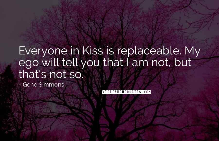 Gene Simmons Quotes: Everyone in Kiss is replaceable. My ego will tell you that I am not, but that's not so.