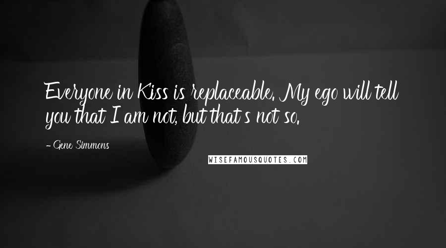Gene Simmons Quotes: Everyone in Kiss is replaceable. My ego will tell you that I am not, but that's not so.