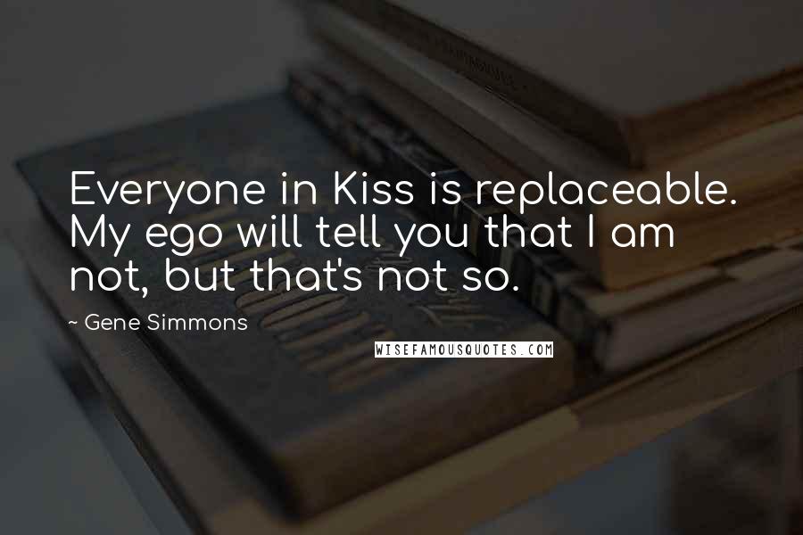 Gene Simmons Quotes: Everyone in Kiss is replaceable. My ego will tell you that I am not, but that's not so.