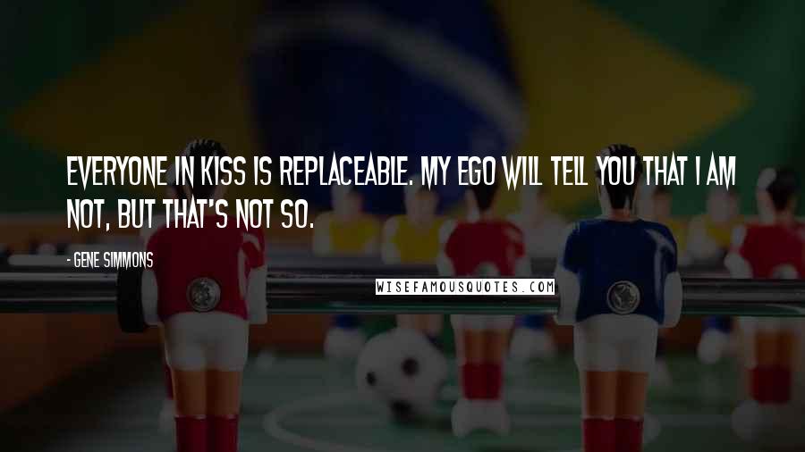 Gene Simmons Quotes: Everyone in Kiss is replaceable. My ego will tell you that I am not, but that's not so.