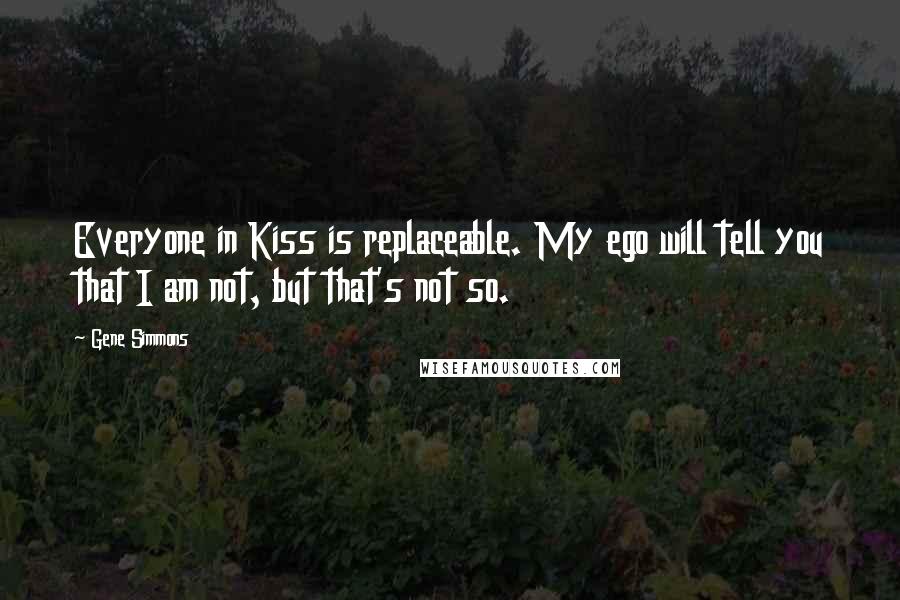 Gene Simmons Quotes: Everyone in Kiss is replaceable. My ego will tell you that I am not, but that's not so.