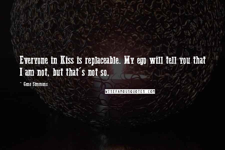 Gene Simmons Quotes: Everyone in Kiss is replaceable. My ego will tell you that I am not, but that's not so.