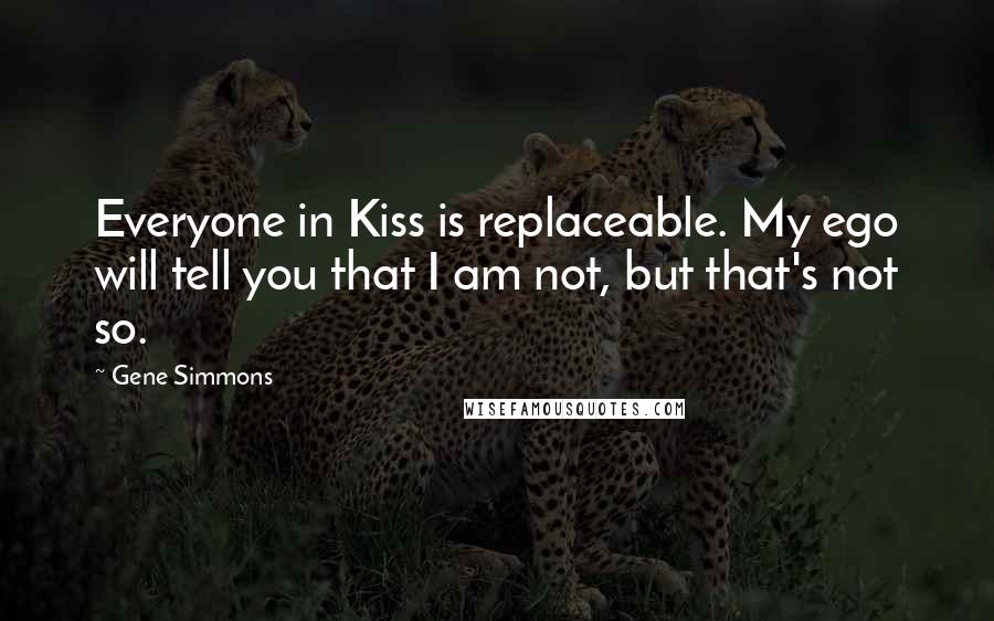 Gene Simmons Quotes: Everyone in Kiss is replaceable. My ego will tell you that I am not, but that's not so.