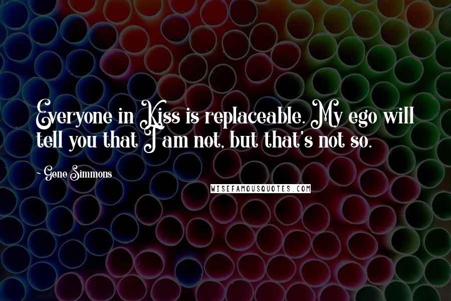 Gene Simmons Quotes: Everyone in Kiss is replaceable. My ego will tell you that I am not, but that's not so.