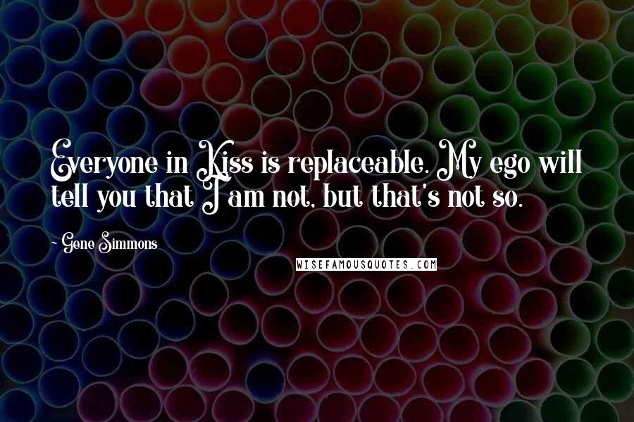 Gene Simmons Quotes: Everyone in Kiss is replaceable. My ego will tell you that I am not, but that's not so.