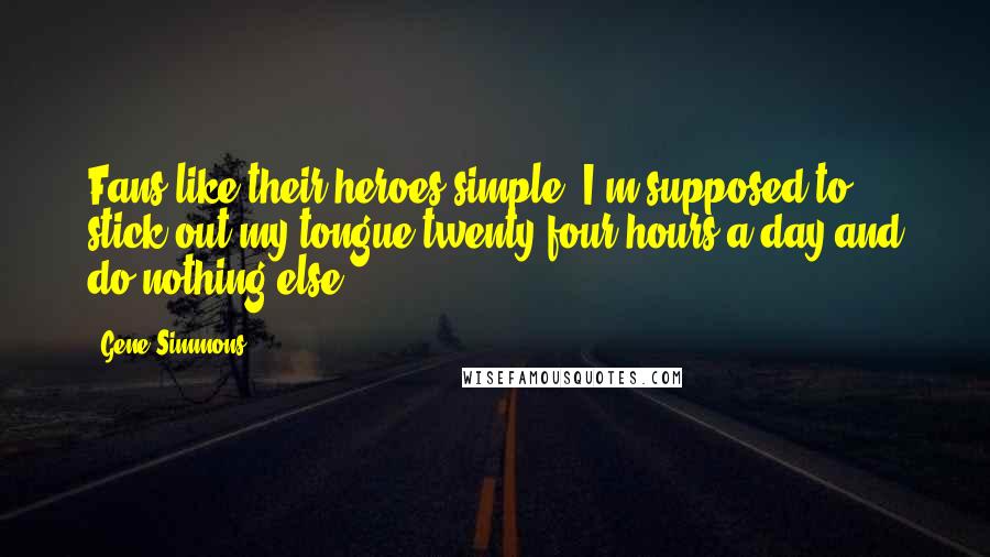 Gene Simmons Quotes: Fans like their heroes simple. I'm supposed to stick out my tongue twenty-four hours a day and do nothing else.