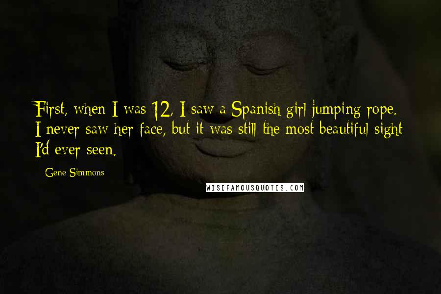 Gene Simmons Quotes: First, when I was 12, I saw a Spanish girl jumping rope. I never saw her face, but it was still the most beautiful sight I'd ever seen.