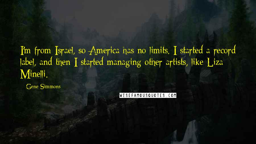 Gene Simmons Quotes: I'm from Israel, so America has no limits. I started a record label, and then I started managing other artists, like Liza Minelli.