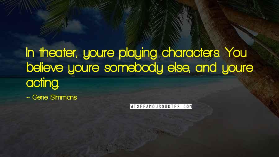 Gene Simmons Quotes: In theater, you're playing characters. You believe you're somebody else, and you're acting.