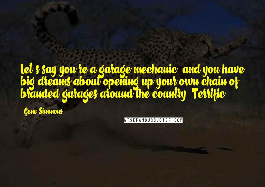 Gene Simmons Quotes: Let's say you're a garage mechanic, and you have big dreams about opening up your own chain of branded garages around the country. Terrific.