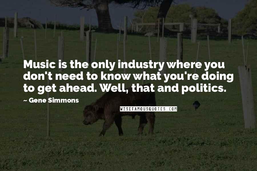 Gene Simmons Quotes: Music is the only industry where you don't need to know what you're doing to get ahead. Well, that and politics.