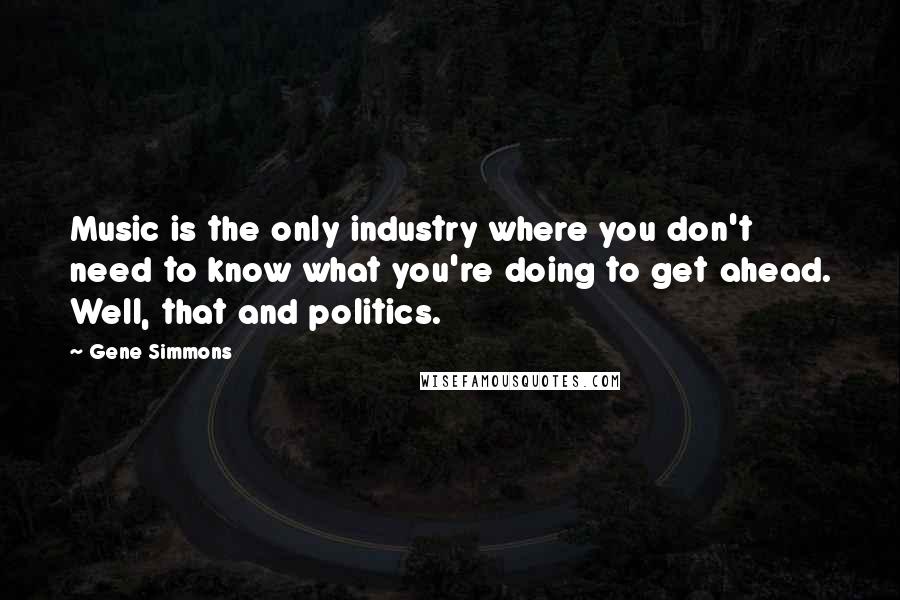 Gene Simmons Quotes: Music is the only industry where you don't need to know what you're doing to get ahead. Well, that and politics.