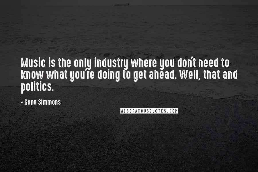 Gene Simmons Quotes: Music is the only industry where you don't need to know what you're doing to get ahead. Well, that and politics.