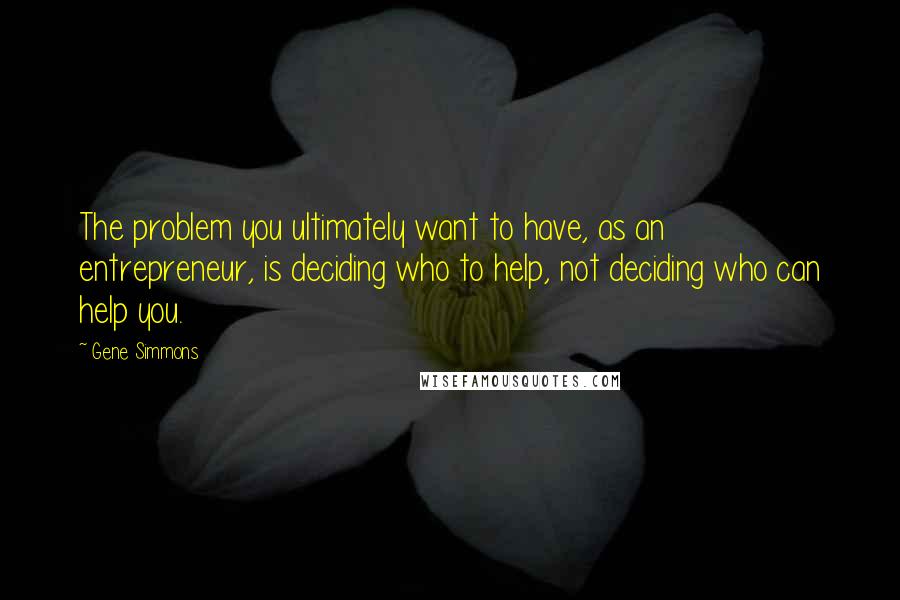 Gene Simmons Quotes: The problem you ultimately want to have, as an entrepreneur, is deciding who to help, not deciding who can help you.