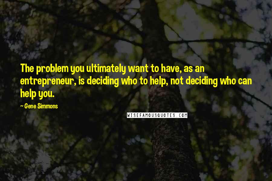 Gene Simmons Quotes: The problem you ultimately want to have, as an entrepreneur, is deciding who to help, not deciding who can help you.