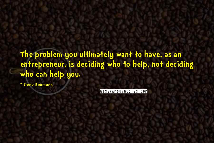 Gene Simmons Quotes: The problem you ultimately want to have, as an entrepreneur, is deciding who to help, not deciding who can help you.