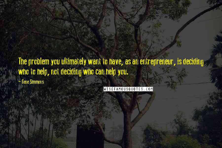 Gene Simmons Quotes: The problem you ultimately want to have, as an entrepreneur, is deciding who to help, not deciding who can help you.