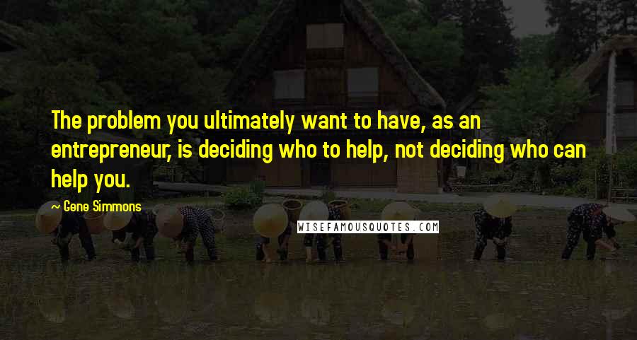 Gene Simmons Quotes: The problem you ultimately want to have, as an entrepreneur, is deciding who to help, not deciding who can help you.