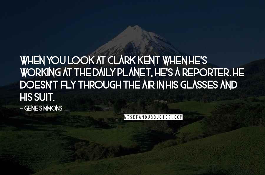 Gene Simmons Quotes: When you look at Clark Kent when he's working at the Daily Planet, he's a reporter. He doesn't fly through the air in his glasses and his suit.