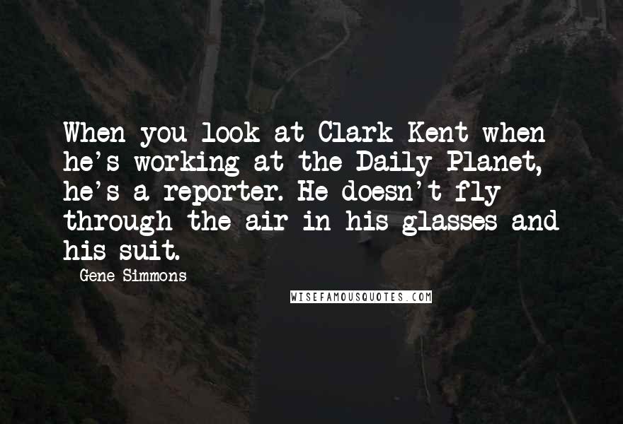 Gene Simmons Quotes: When you look at Clark Kent when he's working at the Daily Planet, he's a reporter. He doesn't fly through the air in his glasses and his suit.