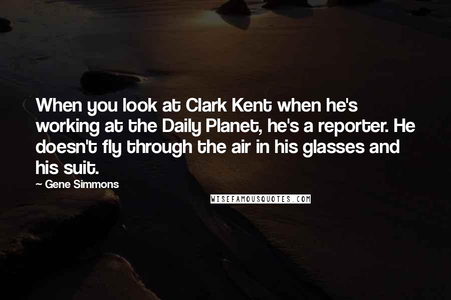 Gene Simmons Quotes: When you look at Clark Kent when he's working at the Daily Planet, he's a reporter. He doesn't fly through the air in his glasses and his suit.