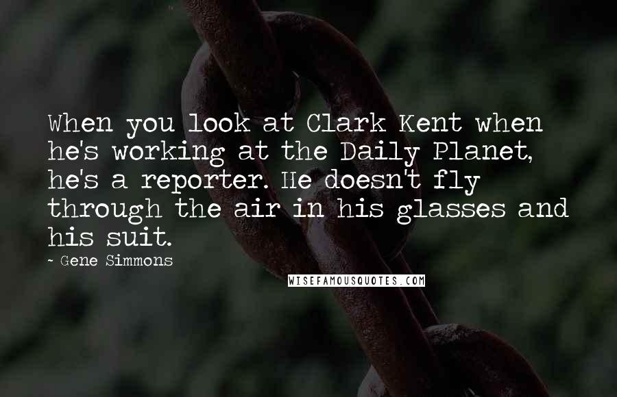 Gene Simmons Quotes: When you look at Clark Kent when he's working at the Daily Planet, he's a reporter. He doesn't fly through the air in his glasses and his suit.