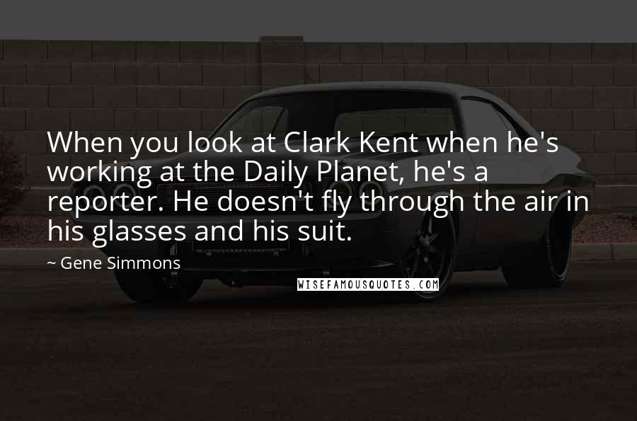 Gene Simmons Quotes: When you look at Clark Kent when he's working at the Daily Planet, he's a reporter. He doesn't fly through the air in his glasses and his suit.