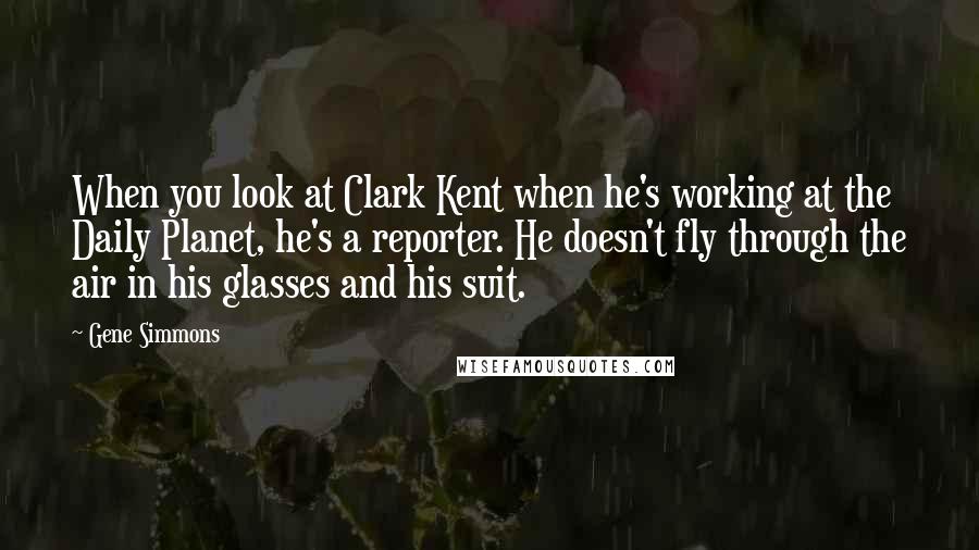 Gene Simmons Quotes: When you look at Clark Kent when he's working at the Daily Planet, he's a reporter. He doesn't fly through the air in his glasses and his suit.