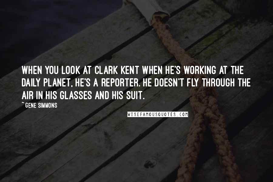 Gene Simmons Quotes: When you look at Clark Kent when he's working at the Daily Planet, he's a reporter. He doesn't fly through the air in his glasses and his suit.