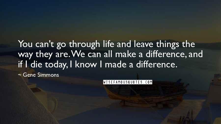 Gene Simmons Quotes: You can't go through life and leave things the way they are. We can all make a difference, and if I die today, I know I made a difference.