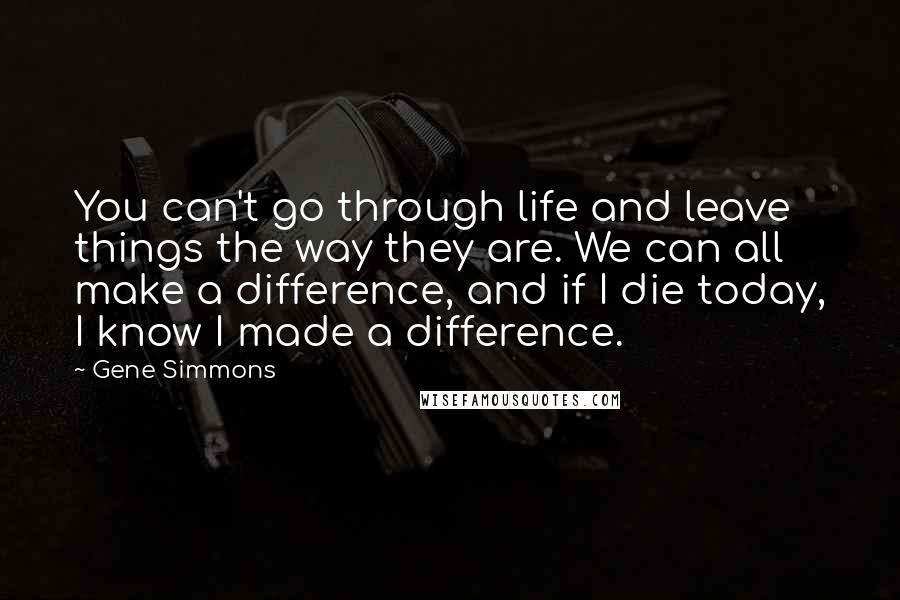 Gene Simmons Quotes: You can't go through life and leave things the way they are. We can all make a difference, and if I die today, I know I made a difference.