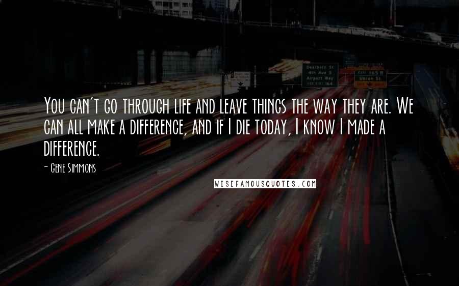 Gene Simmons Quotes: You can't go through life and leave things the way they are. We can all make a difference, and if I die today, I know I made a difference.