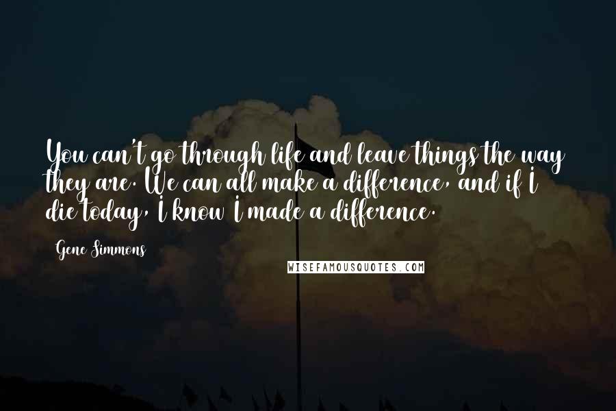 Gene Simmons Quotes: You can't go through life and leave things the way they are. We can all make a difference, and if I die today, I know I made a difference.