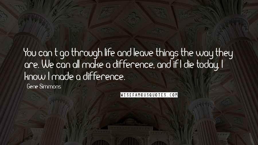 Gene Simmons Quotes: You can't go through life and leave things the way they are. We can all make a difference, and if I die today, I know I made a difference.