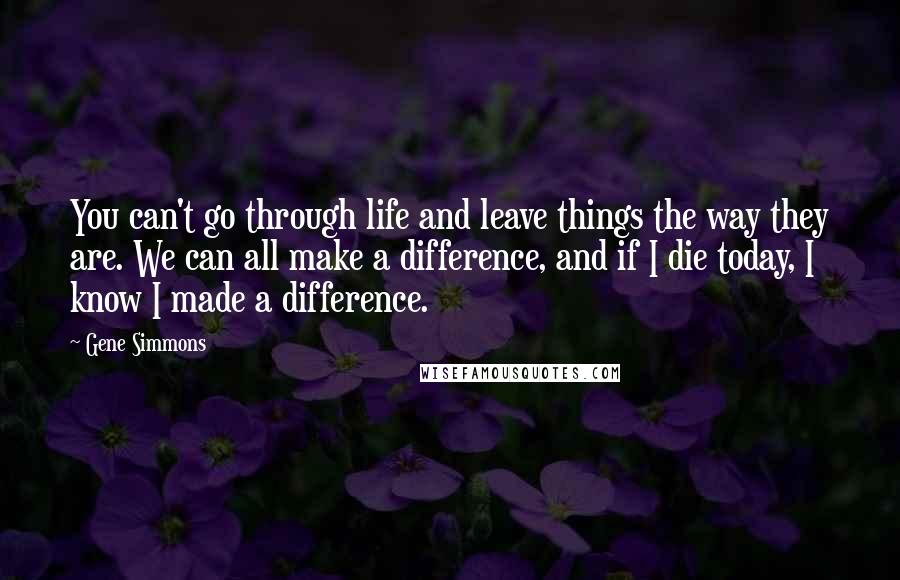 Gene Simmons Quotes: You can't go through life and leave things the way they are. We can all make a difference, and if I die today, I know I made a difference.