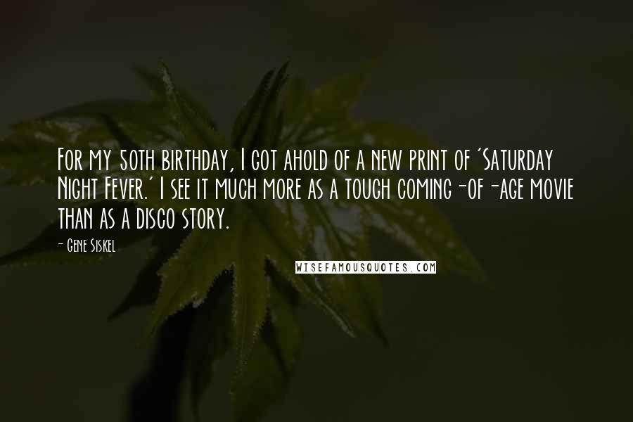 Gene Siskel Quotes: For my 50th birthday, I got ahold of a new print of 'Saturday Night Fever.' I see it much more as a tough coming-of-age movie than as a disco story.